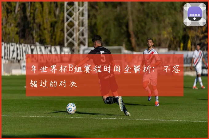 年世界杯B组赛程时间全解析：不容错过的对决