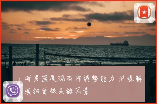 上海男篮展现恐怖调整能力 沪媒解析横扫晋级关键因素