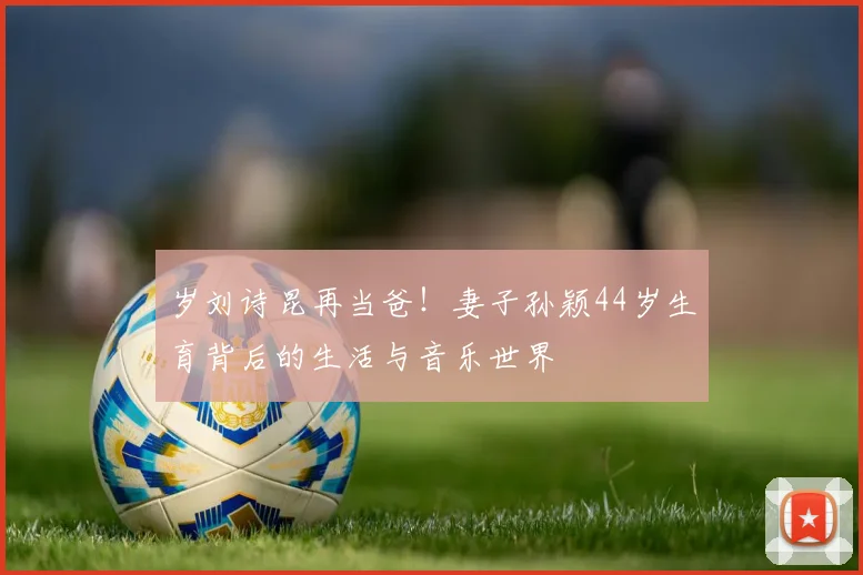 岁刘诗昆再当爸！妻子孙颖44岁生育背后的生活与音乐世界