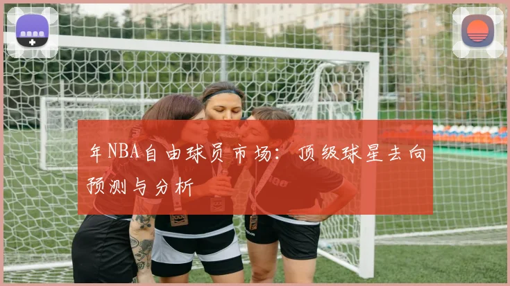 年NBA自由球员市场：顶级球星去向预测与分析