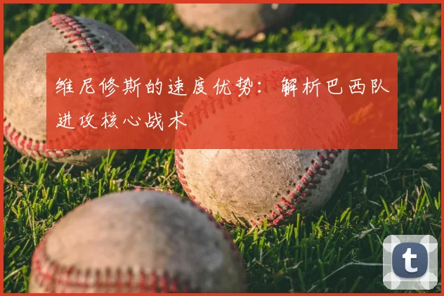 维尼修斯的速度优势：解析巴西队进攻核心战术