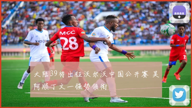 大陆39将出征沃尔沃中国公开赛 吴阿顺丁文一强势领衔