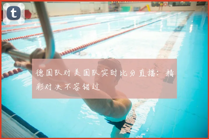 德国队对美国队实时比分直播：精彩对决不容错过