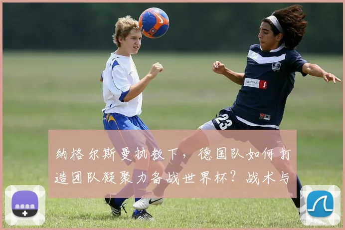 纳格尔斯曼执教下，德国队如何打造团队凝聚力备战世界杯？战术与精神全面解析