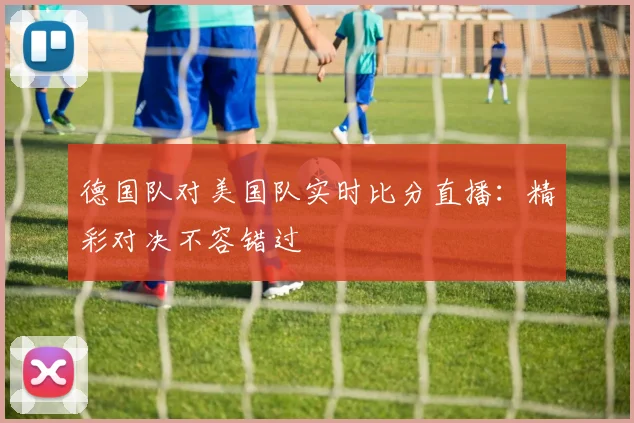 德国队对美国队实时比分直播：精彩对决不容错过