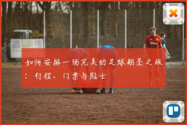 如何安排一场完美的足球朝圣之旅：行程、门票与贴士