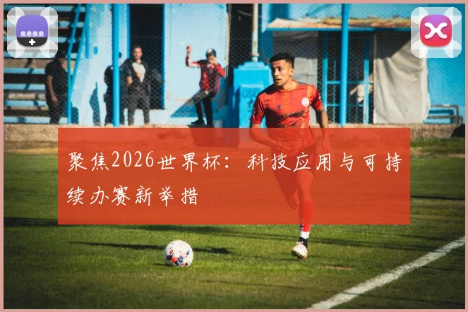 聚焦2026世界杯：科技应用与可持续办赛新举措