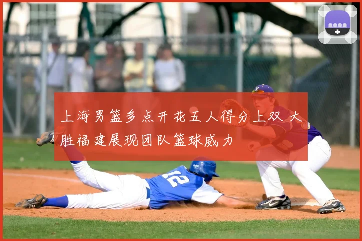 上海男篮多点开花五人得分上双 大胜福建展现团队篮球威力