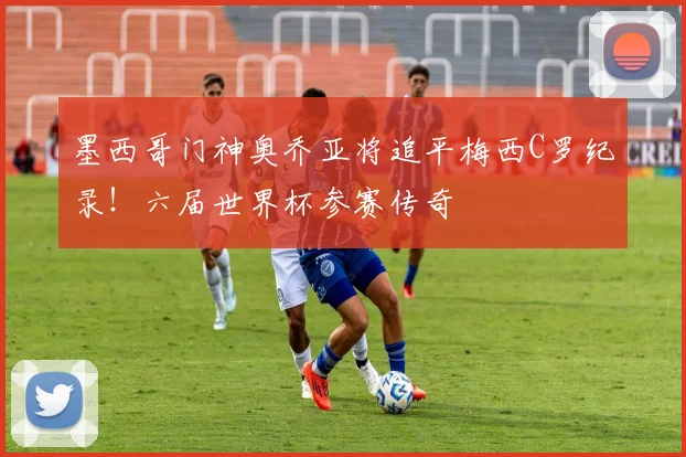 墨西哥门神奥乔亚将追平梅西C罗纪录！六届世界杯参赛传奇
