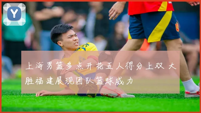 上海男篮多点开花五人得分上双 大胜福建展现团队篮球威力