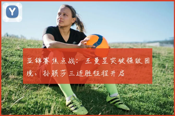 亚锦赛焦点战：王曼昱突破强敌困境，孙颖莎三连胜征程开启