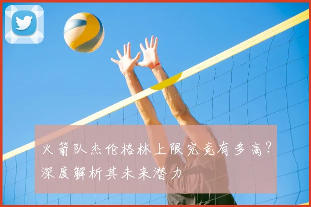 火箭队杰伦格林上限究竟有多高？深度解析其未来潜力