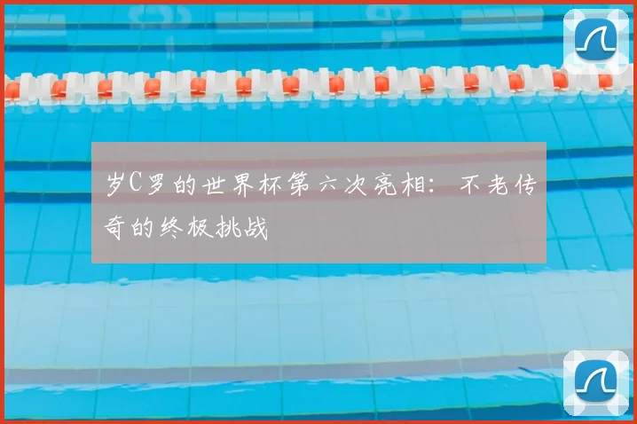 岁C罗的世界杯第六次亮相：不老传奇的终极挑战