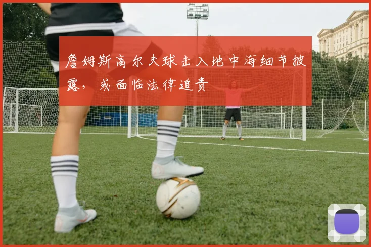 詹姆斯高尔夫球击入地中海细节披露，或面临法律追责