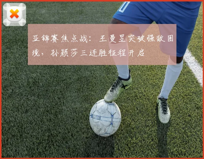 亚锦赛焦点战：王曼昱突破强敌困境，孙颖莎三连胜征程开启