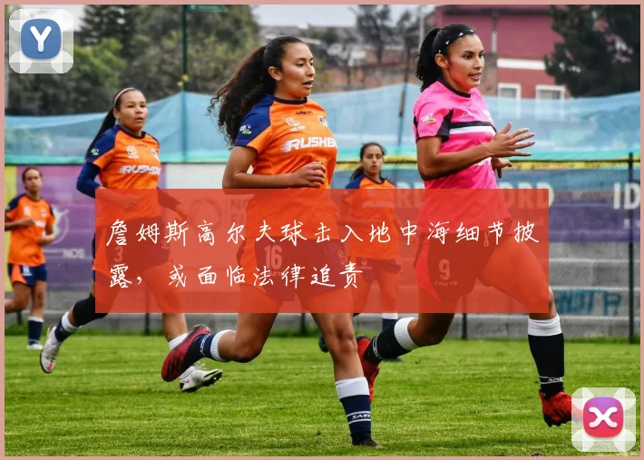 詹姆斯高尔夫球击入地中海细节披露,或面临法律追责