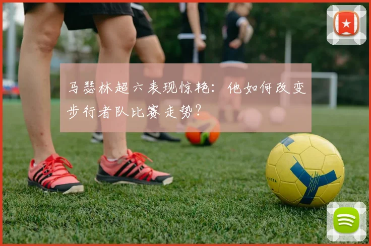 马瑟林超六表现惊艳：他如何改变步行者队比赛走势？