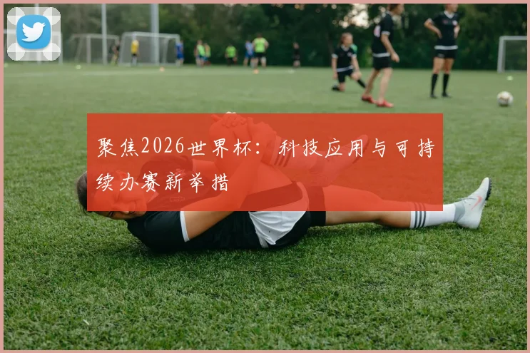 聚焦2026世界杯：科技应用与可持续办赛新举措
