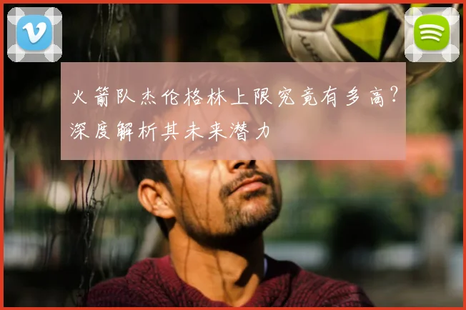 火箭队杰伦格林上限究竟有多高？深度解析其未来潜力
