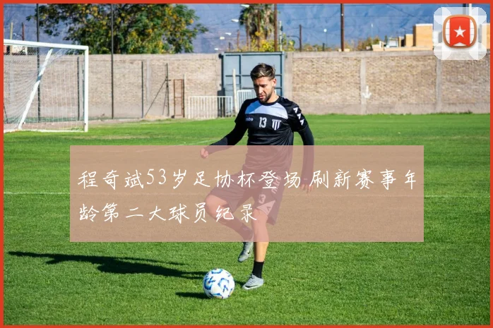 程奇斌53岁足协杯登场 刷新赛事年龄第二大球员纪录