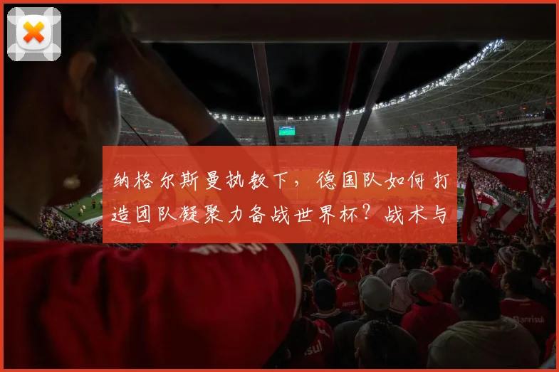 纳格尔斯曼执教下，德国队如何打造团队凝聚力备战世界杯？战术与精神全面解析